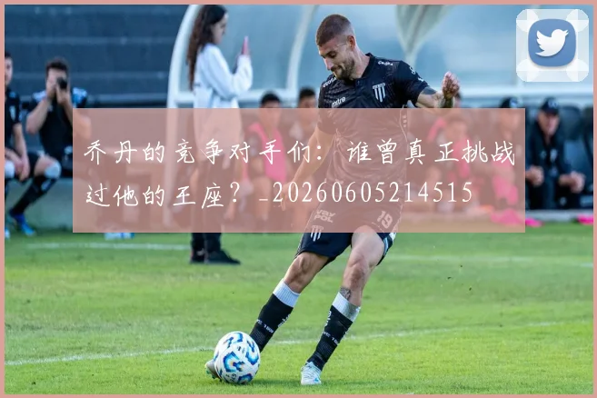 乔丹的竞争对手们：谁曾真正挑战过他的王座？_20260605214515