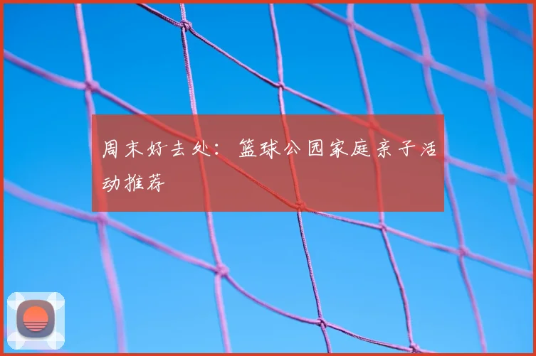 周末好去处：篮球公园家庭亲子活动推荐