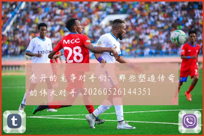 乔丹的竞争对手们:那些塑造传奇的伟大对手_20260526144351
