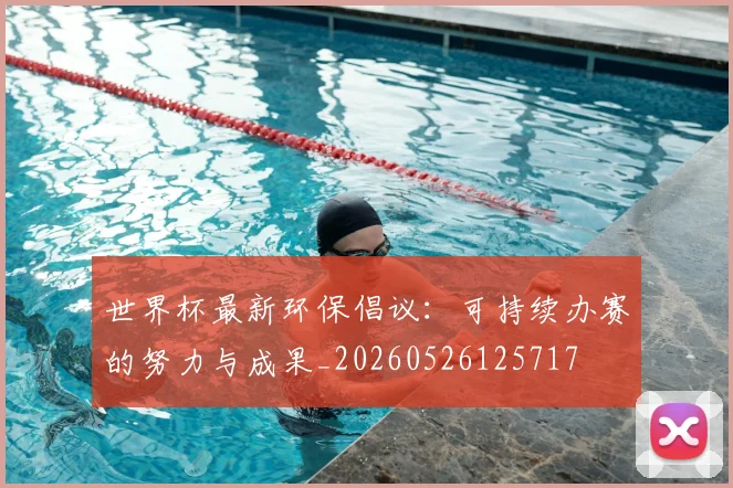 世界杯最新环保倡议：可持续办赛的努力与成果_20260526125717