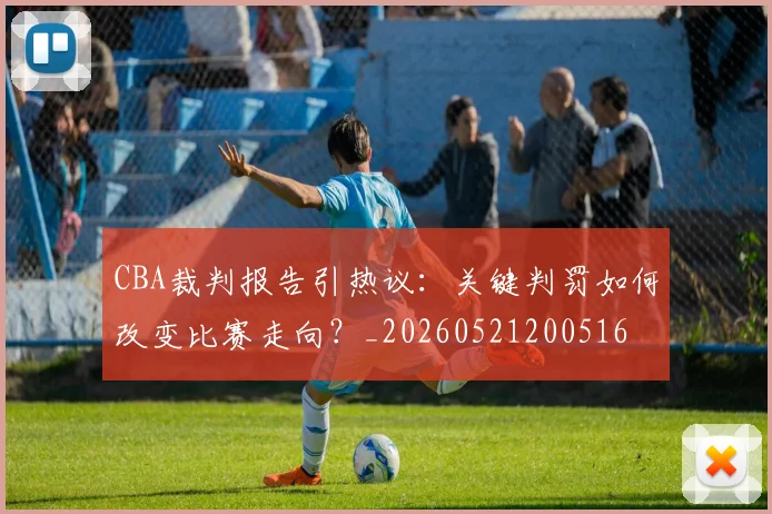 CBA裁判报告引热议:关键判罚如何改变比赛走向?_20260521200516