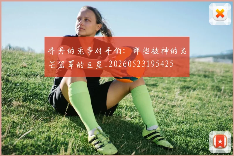 乔丹的竞争对手们：那些被神的光芒笼罩的巨星_20260523195425