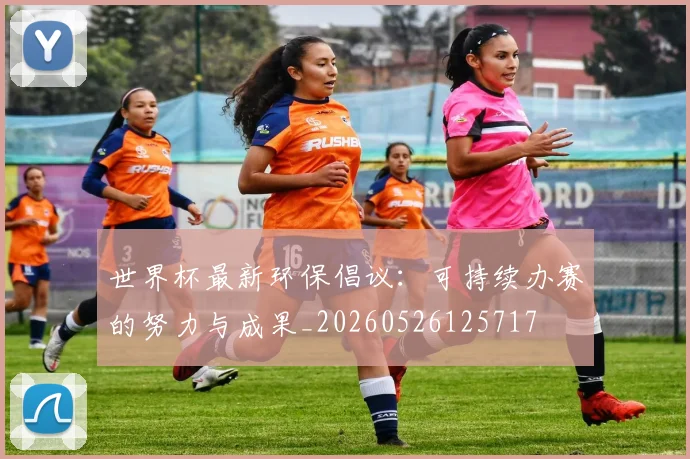 世界杯最新环保倡议：可持续办赛的努力与成果_20260526125717