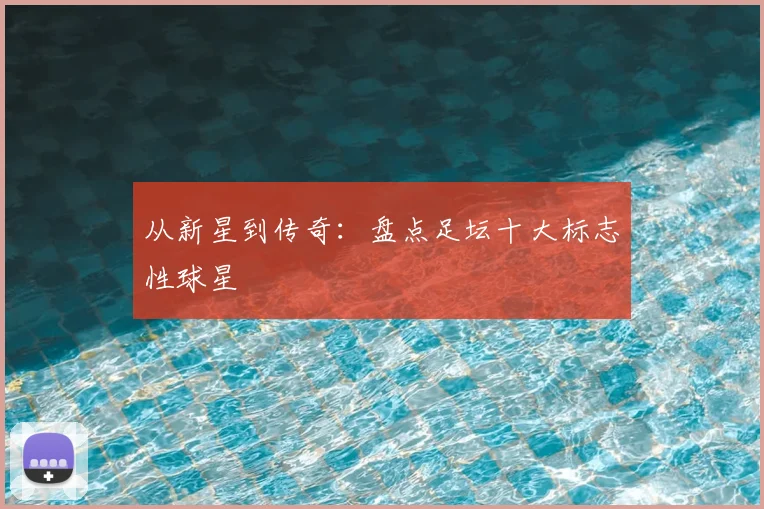 从新星到传奇：盘点足坛十大标志性球星