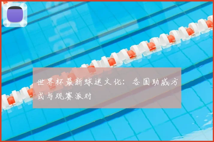 世界杯最新球迷文化：各国助威方式与观赛派对