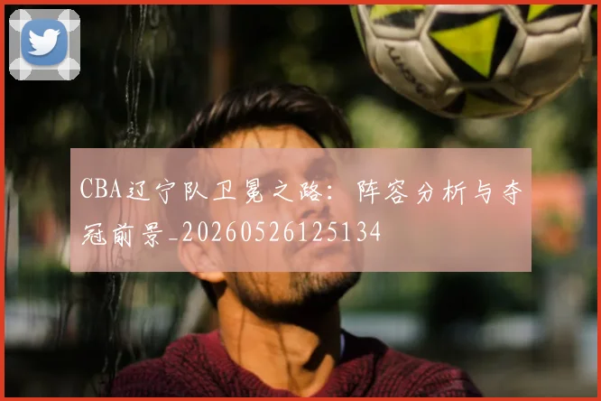 CBA辽宁队卫冕之路：阵容分析与夺冠前景_20260526125134