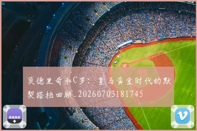 莫德里奇和C罗：皇马黄金时代的默契搭档回顾_20260703181745
