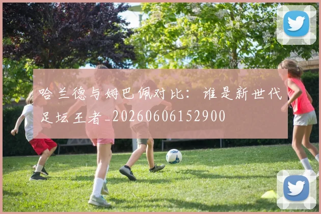 哈兰德与姆巴佩对比：谁是新世代足坛王者_20260606152900