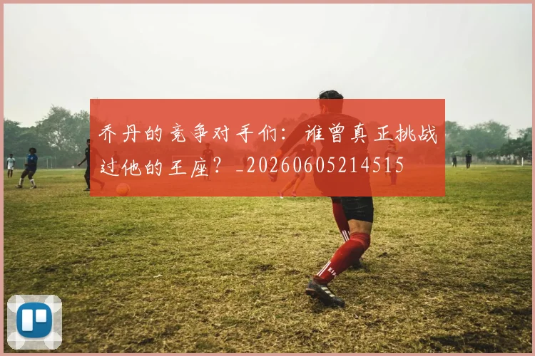 乔丹的竞争对手们：谁曾真正挑战过他的王座？_20260605214515