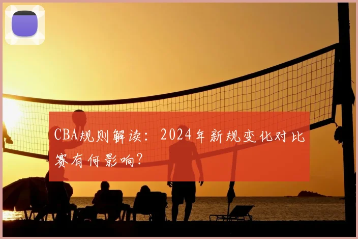 CBA规则解读：2024年新规变化对比赛有何影响？