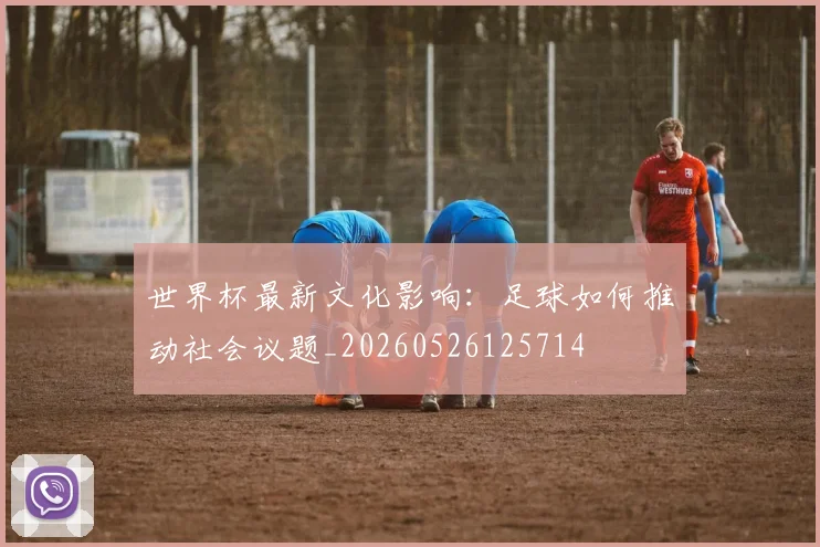 世界杯最新文化影响：足球如何推动社会议题_20260526125714