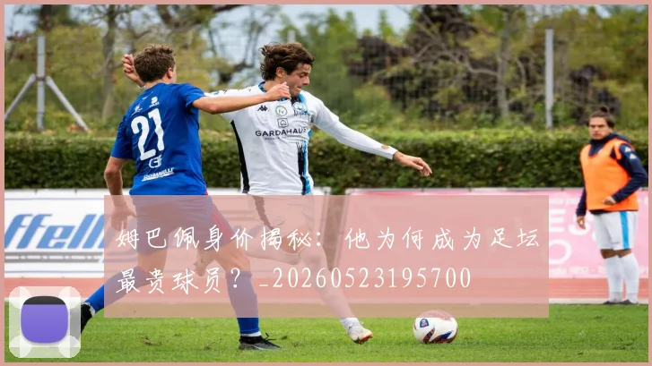 姆巴佩身价揭秘：他为何成为足坛最贵球员？_20260523195700
