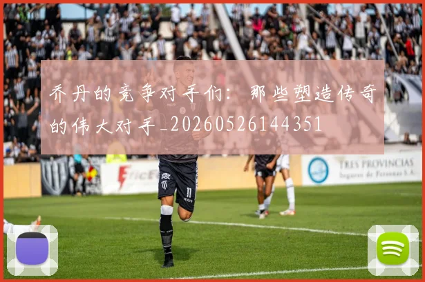 乔丹的竞争对手们：那些塑造传奇的伟大对手_20260526144351