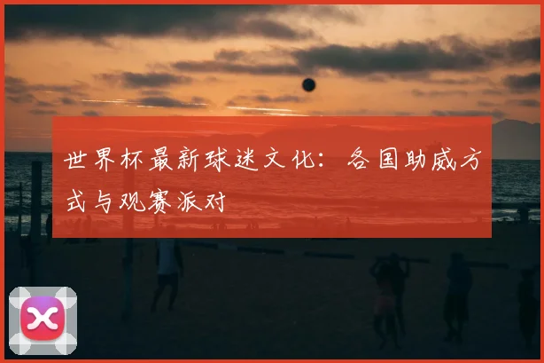 世界杯最新球迷文化：各国助威方式与观赛派对
