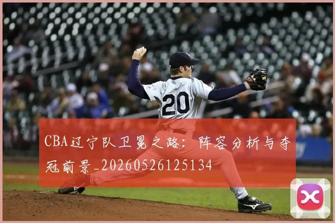 CBA辽宁队卫冕之路：阵容分析与夺冠前景_20260526125134