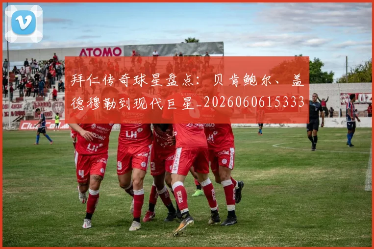 拜仁传奇球星盘点：贝肯鲍尔、盖德穆勒到现代巨星_20260606153336